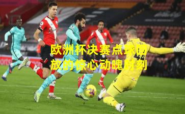 欧洲杯决赛点球回放的惊心动魄时刻