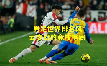 男足世界排名风云变幻的竞技格局