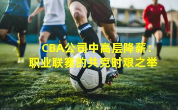 CBA公司中高层降薪：职业联赛的共克时艰之举