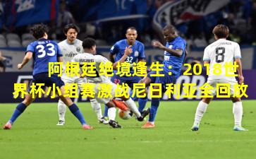 阿根廷绝境逢生：2018世界杯小组赛激战尼日利亚全回放