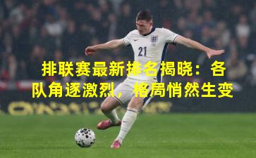 排联赛最新排名揭晓：各队角逐激烈，格局悄然生变
