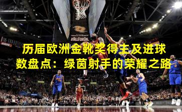 历届欧洲金靴奖得主及进球数盘点：绿茵射手的荣耀之路