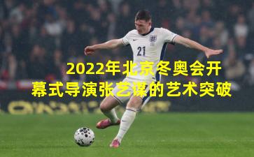 2022年北京冬奥会开幕式导演张艺谋的艺术突破
