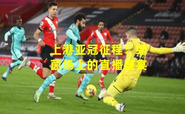 上港亚冠征程：绿茵场上的直播盛宴