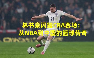 林书豪闪耀CBA赛场：从NBA到中国的篮球传奇