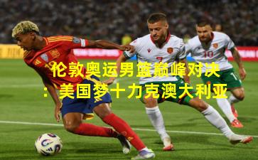 伦敦奥运男篮巅峰对决：美国梦十力克澳大利亚